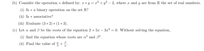 Consider the operation * defined by: x*y=x^2+y^2-2 , where x and y are from R the set of real numbers. 
(i) Is*a binary operation on the set R? 
(ii) Is * associative? 
(iii) Evaluate (3*2)*(1*3). 
(c) Let α andβ be the roots of the equation 2+5x-3x^2=0. Without solving the equation, 
(i) find the equation whose roots are alpha^2 and beta^2. 
(ii) Find the value of  alpha /beta  + beta /alpha  .