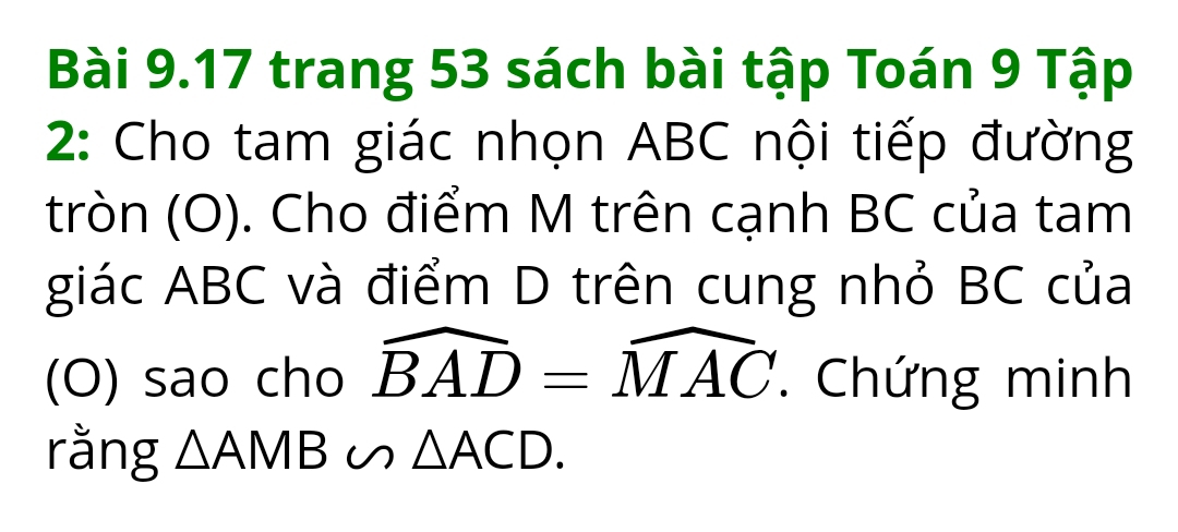 trang 53 sách bài tập Toán 9 Tập 
2: Cho tam giác nhọn ABC nội tiếp đường 
tròn (O). Cho điểm M trên cạnh BC của tam 
giác ABC và điểm D trên cung nhỏ BC của 
(O) sao cho widehat BAD=widehat MAC. Chứng minh 
rằng △ AMB∽ △ ACD.