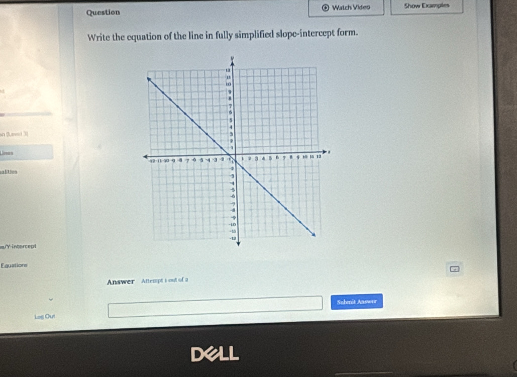 Question Watch Video Show Examples 
Write the equation of the line in fully simplified slope-intercept form. 
an (Leval 3) 
Unes 
alities 
a/Yintercept 
Equations 
Answer Attempt 1out of 2 
Submit Answer 
Log Out 
DALL