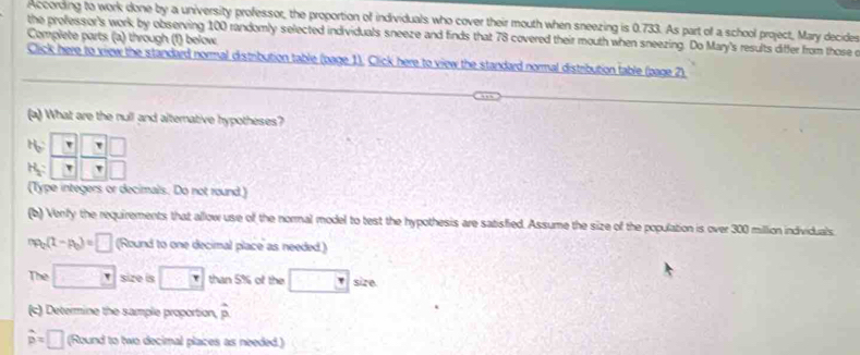 According to work done by a university professor, the proportion of individuals who cover their mouth when sneezing is 0.733. As part of a school project, Mary decides 
the professor's work by observing 100 randomly selected individuals sneeze and finds that 78 covered their mouth when sneezing. Do Mary's results differ from those r 
Complete parts (a) through (1) below 
Click here to view the standard normal distribution table (page 1). Click here to view the standard normal distribution table (page 2) 
(a) What are the null and alternative hypotheses?
beginarrayr A6 A_2frac □  □ /□   □ /□   □ /□  
(Type integers or decimals. Do not round ) 
(b) Venly the requirements that allow use of the normal model to test the hypothesis are satisfied. Assume the size of the population is over 300 million individuals
np_0(t-p_0)=□ (Round to one decimal place as needed.) 
The □ size is □ than 5% of the □ size 
(c) Determine the sample proportion, hat p
widehat p=□ (Round to two decimal places as needed.)