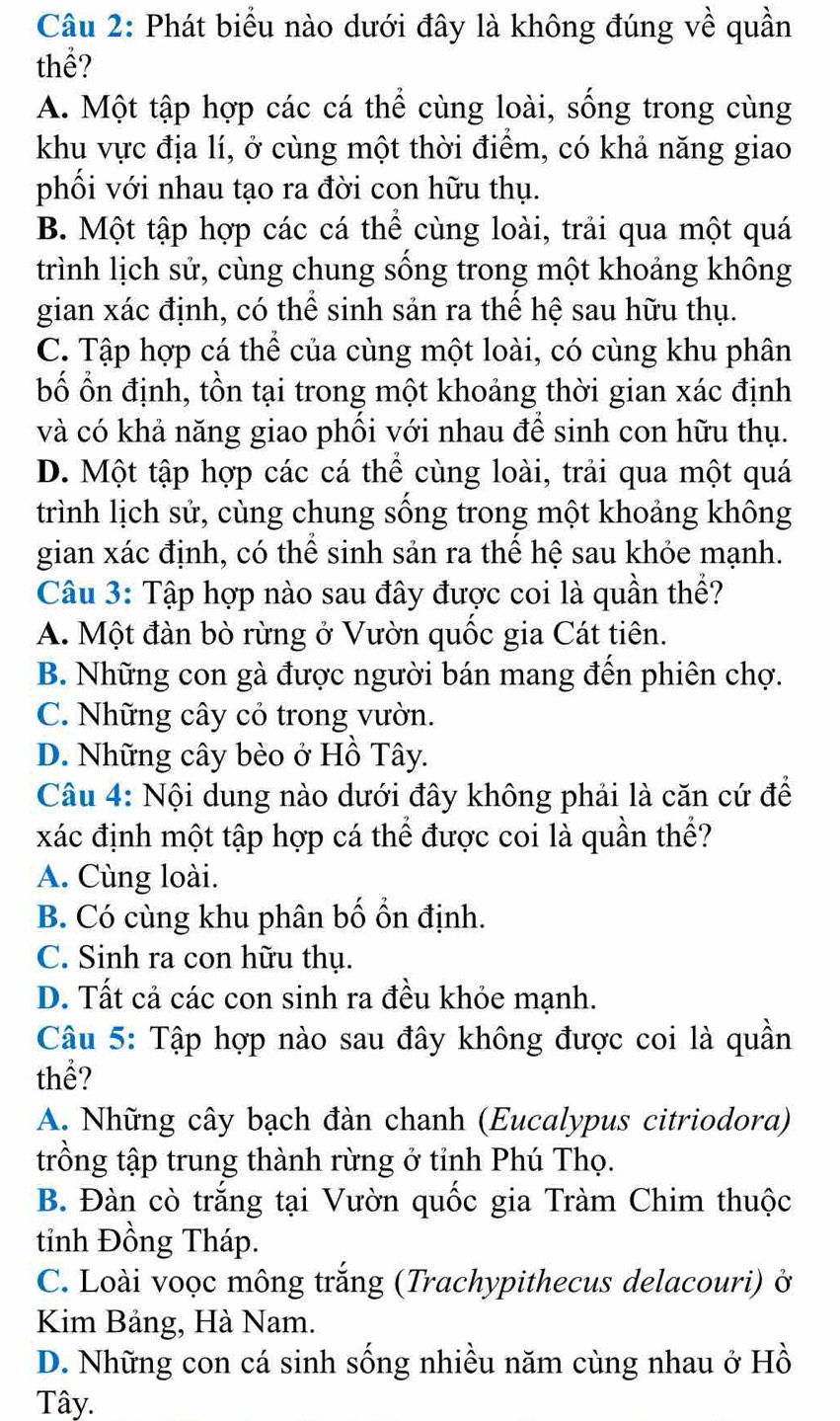 Phát biểu nào dưới đây là không đúng về quần
thể?
A. Một tập hợp các cá thể cùng loài, sống trong cùng
khu vực địa lí, ở cùng một thời điểm, có khả năng giao
phối với nhau tạo ra đời con hữu thụ.
B. Một tập hợp các cá thể cùng loài, trải qua một quá
trình lịch sử, cùng chung sống trong một khoảng không
gian xác định, có thể sinh sản ra thể hệ sau hữu thụ.
C. Tập hợp cá thể của cùng một loài, có cùng khu phân
bố ổn định, tồn tại trong một khoảng thời gian xác định
và có khả năng giao phối với nhau để sinh con hữu thụ.
D. Một tập hợp các cá thể cùng loài, trải qua một quá
trình lịch sử, cùng chung sống trong một khoảng không
gian xác định, có thể sinh sản ra thể hệ sau khỏe mạnh.
Câu 3: Tập hợp nào sau đây được coi là quần thể?
A. Một đàn bò rừng ở Vườn quốc gia Cát tiên.
B. Những con gà được người bán mang đến phiên chợ.
C. Những cây cỏ trong vườn.
D. Những cây bèo ở Hồ Tây.
Câu 4: Nội dung nào dưới đây không phải là căn cứ để
xác định một tập hợp cá thể được coi là quần thể?
A. Cùng loài.
B. Có cùng khu phân bố ổn định.
C. Sinh ra con hữu thụ.
D. Tất cả các con sinh ra đều khỏe mạnh.
Câu 5: Tập hợp nào sau đây không được coi là quần
thể?
A. Những cây bạch đàn chanh (Eucalypus citriodora)
trồng tập trung thành rừng ở tỉnh Phú Thọ.
B. Đàn cò trắng tại Vườn quốc gia Tràm Chim thuộc
tỉnh Đồng Tháp.
C. Loài voọc mông trắng (Trachypithecus delacouri) ở
Kim Bảng, Hà Nam.
D. Những con cá sinh sống nhiều năm cùng nhau ở Hồ
Tây.