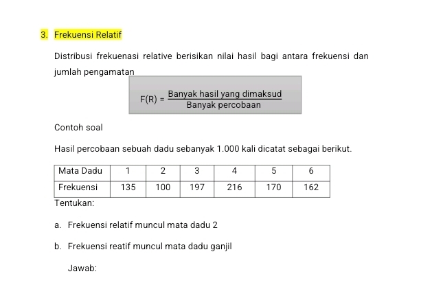 Frekuensi Relatif 
Distribusi frekuenasi relative berisikan nilai hasil bagi antara frekuensi dan 
jumlah pengamatan
F(R)= Banyakhasilyangdimaksud/Banyakpercobaan 
Contoh soal 
Hasil percobaan sebuah dadu sebanyak 1.000 kali dicatat sebagai berikut. 
Tentukan: 
a. Frekuensi relatif muncul mata dadu 2 
b. Frekuensi reatif muncul mata dadu ganjil 
Jawab: