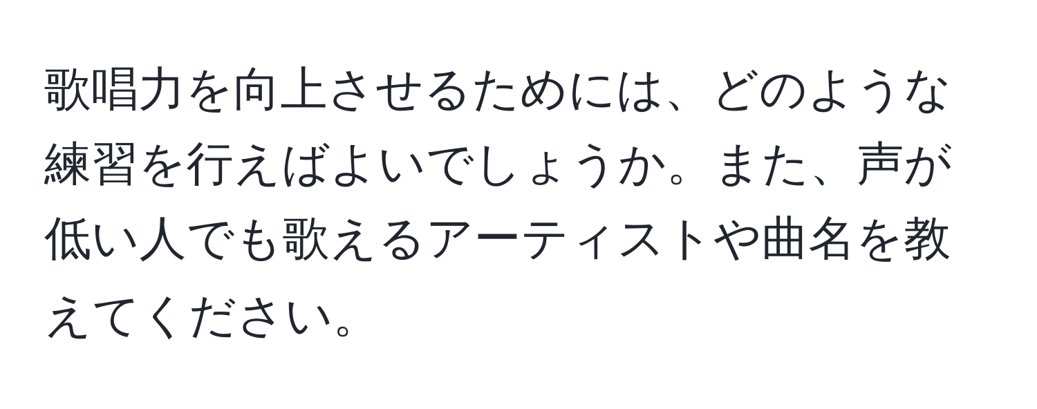 歌唱力を向上させるためには、どのような練習を行えばよいでしょうか。また、声が低い人でも歌えるアーティストや曲名を教えてください。