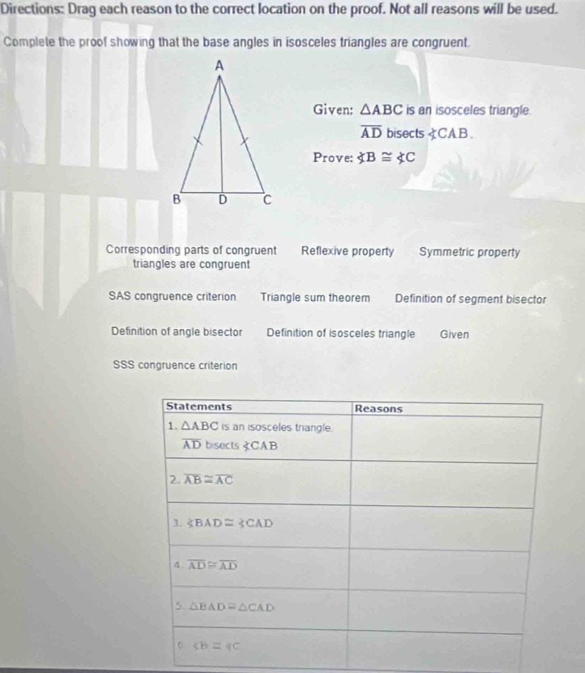 Directions: Drag each reason to the correct location on the proof. Not all reasons will be used.
Complete the proof showing that the base angles in isosceles triangles are congruent.
Given: △ ABC is an isosceles triangle.
overline AD bisects ∠ B≌ ∠ C
Corresponding parts of congruent Reflexive property Symmetric property
triangles are congruent
SAS congruence criterion Triangle sum theorem Definition of segment bisector
Definition of angle bisector Definition of isosceles triangle Given
SSS congruence criterion