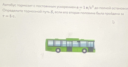 Автобус тормозит с постоянным ускорением a=1u/c^2 дο полной Oстановки 
Определиτе τормозной πуть δ, если его вторая половина была πройдена за
tau =5c.