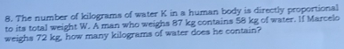 The number of kilograms of water K in a human body is directly proportional
to its total weight W. A man who weighs 87 kg contains 58 kg of water. If Marcelo
weighs 72 kg, how many kilograms of water does he contain?