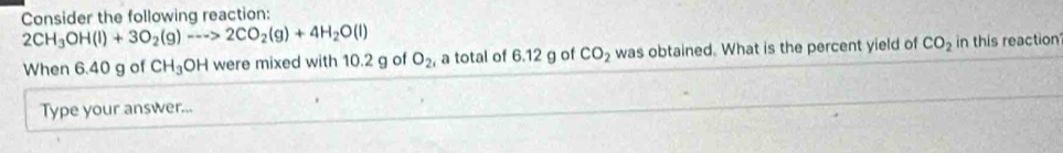 Consider the following reaction:
2CH_3OH(l)+3O_2(g)--->2CO_2(g)+4H_2O(l)
When 6.40 g of CH_3 OH were mixed with 10.2 g of O_2, a total of 6.12 g of CO_2 was obtained. What is the percent yield of CO_2 in this reaction 
Type your answer...