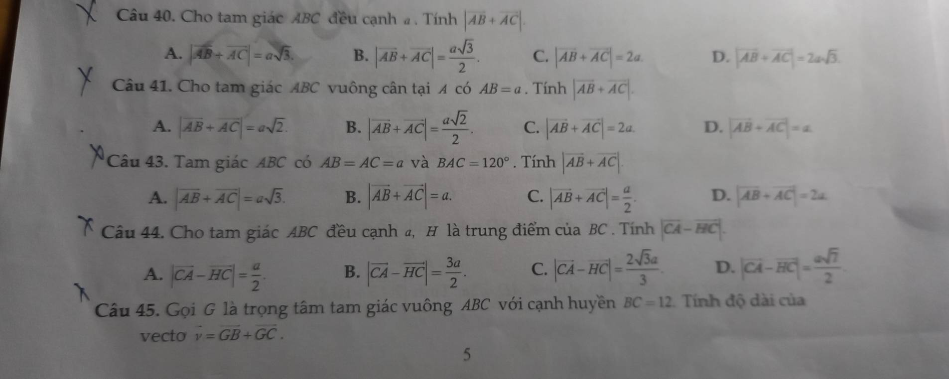 Cho tam giác ABC đều cạnh # . Tính |vector AB+vector AC|.
A. |vector AB+vector AC|=asqrt(3). B. |vector AB+vector AC|= asqrt(3)/2 . C. |vector AB+vector AC|=2a. D. |vector AB+vector AC|=2asqrt(3).
Câu 41. Cho tam giác ABC vuông cân tại A có AB=a. Tính |vector AB+vector AC|.
A. |vector AB+vector AC|=asqrt(2). B. |vector AB+vector AC|= asqrt(2)/2 . C. |vector AB+vector AC|=2a. D. |vector AB+vector AC|=alpha
Câu 43. Tam giác ABC có AB=AC=a và BAC=120°. Tính |vector AB+vector AC|.
D.
A. |overline AB+overline AC|=asqrt(3). B. |vector AB+vector AC|=a. C. |vector AB+vector AC|= a/2 . |vector AB+vector AC|=2a
Câu 44. Cho tam giác ABC đều cạnh a, H là trung điểm cuaBC. Tính |vector CA-vector HC|.
A. |vector CA-vector HC|= a/2 . |vector CA-vector HC|= 3a/2 .
B.
C. |vector CA-vector HC|= 2sqrt(3)a/3  D. |vector CA-vector HC|= asqrt(7)/2 .
Câu 45. Gọi G là trọng tâm tam giác vuông ABC với cạnh huyền BC=12 Tính độ dài của
vecto vector v=vector GB+vector GC.
5