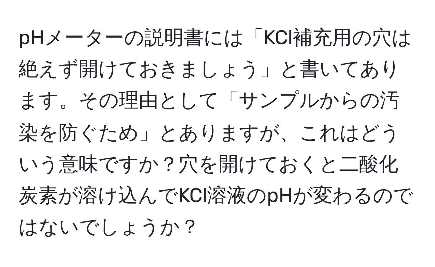 pHメーターの説明書には「KCl補充用の穴は絶えず開けておきましょう」と書いてあります。その理由として「サンプルからの汚染を防ぐため」とありますが、これはどういう意味ですか？穴を開けておくと二酸化炭素が溶け込んでKCl溶液のpHが変わるのではないでしょうか？