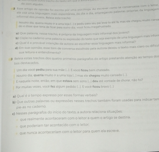 a nque outro trecho do texto em que a autóra  p
do com alguém
2 Esse artigo de opinião foi escrito por uma psicóloga. Ao escrever como se conversasse com o leitor,
ela usa uma linguagem mais espontânea, do dia a dia, empregando palavras próprias da linguagem
informal dos jovens. Releia este trecho:
Noutro dia, queria muito ir a uma loja (...) e pediu para seu pai levá-lo até lá, mas ele chegou muito cansa
do e disse que teria de ficar para outro dia; você ficou megafrustrado.
a) Que palavra, nesse trecho, é própria da linguagem mais informal dos jovens?
b) Copie no caderno uma palavra ou expressão do texto que seja exemplo de uma linguagem mais inform
c) Qual é a provável intenção da autora ao escolher essa linguagem mais informal?
d) Em sua opinião, esse tom de conversa escolhido pela autora deixou o texto mais claro ou dificu
sua leitura e entendimento?
3 Releia estes trechos dos quatro primeiros parágrafos do artigo prestando atenção ao tempo dos
bos destacados.
Um dia você pediu para sua mãe [...]. E você ficou bem chateado.
Noutro dia, queria muito ir a uma loja (...) mas ele chegou muito cansado (..].
E naquela noite, então, em que estava sem sono |...] deu até vontade de chorar, não foi?
Por muitas vezes, você fez algum pedido (...). E você ficou bravo (...)
a) Qual é o tempo expresso por essas formas verbais?
b) Que outras palavras ou expressões nesses trechos também foram usadas para indicar tem
pie-as no caderno.
c) Nesses parágrafos do início do texto, a autora relaciona situações:
que realmente aconteceram com o leitor a quem o artigo se destina.
que poderiam ter acontecido com o leitor.
que nunca aconteceriam com o leitor para quem ela escreve.