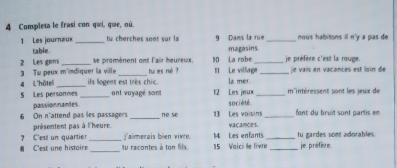 Completa le frasi con quí, que, où. 
1 Les journaux _tu cherches sont sur la 9 Dans la rue _nous habitons il n'y a pas de 
table. magasins. 
2 Les gens _se promènent ont l'air heureux. 10 La robe _je préfère c'est la rouge. 
3 Tu peux m'indiquer la ville _tu es né ? 11 Le village _je vais en vacances est loin de 
4 L'hôtel_ ils logent est très chic. la mer. 
5 Les personnes _ont voyagé sont 12 Les jeux _m'intéressent sont les jeux de 
passionnantes. société. 
6 On n'attend pas les passagers _ne se 13 Les voisins _font du bruit sont partis en 
présentent pas à l'heure. vacances. 
7 C'est un quartier _j'aimerais bien vivre. 14 Les enfants_ tu gardes sont adorables. 
8 C'est une histoire _tu racontes à ton fils. 15 Voïci le livre _je préfère.