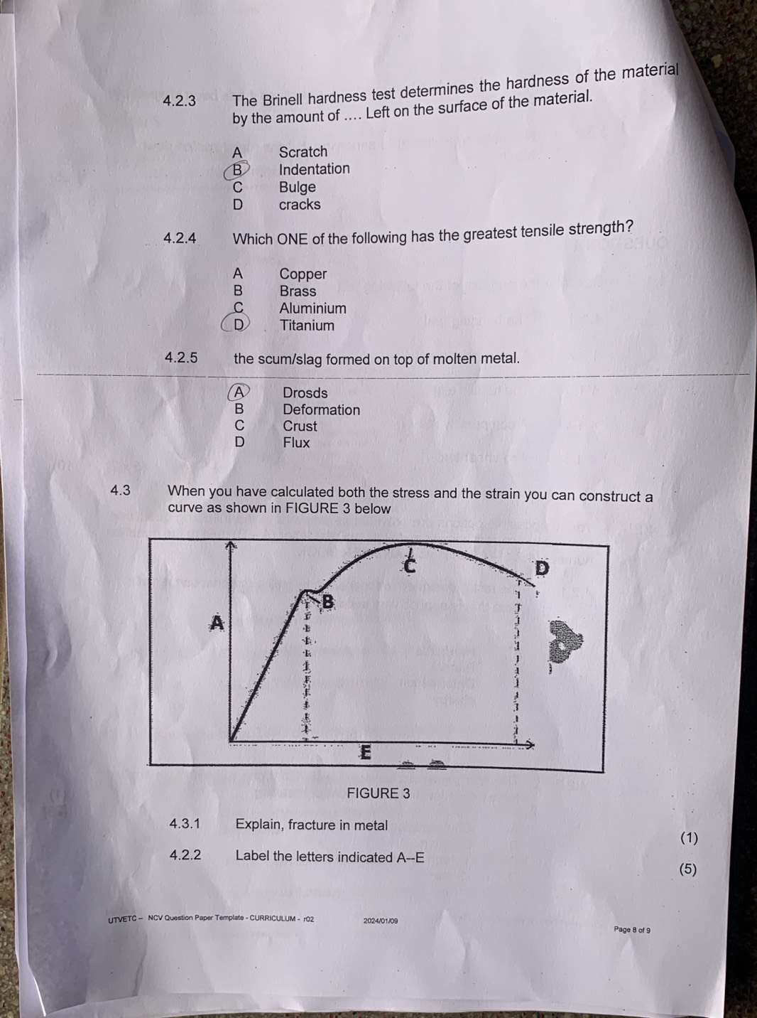 The Brinell hardness test determines the hardness of the material
by the amount of .... Left on the surface of the material.
A Scratch
B Indentation
C Bulge
D cracks
4.2.4 Which ONE of the following has the greatest tensile strength?
A Copper
B Brass
C Aluminium
D、 Titanium
4.2.5 the scum/slag formed on top of molten metal.
A Drosds
B Deformation
C Crust
D Flux
4.3 When you have calculated both the stress and the strain you can construct a
curve as shown in FIGURE 3 below
FIGURE 3
4.3.1 Explain, fracture in metal
(1)
4.2.2 Label the letters indicated A--E
(5)
UTVETC — NCV Question Paper Template - CURRICULUM - r02 2024/01/09 Page 8 of 9