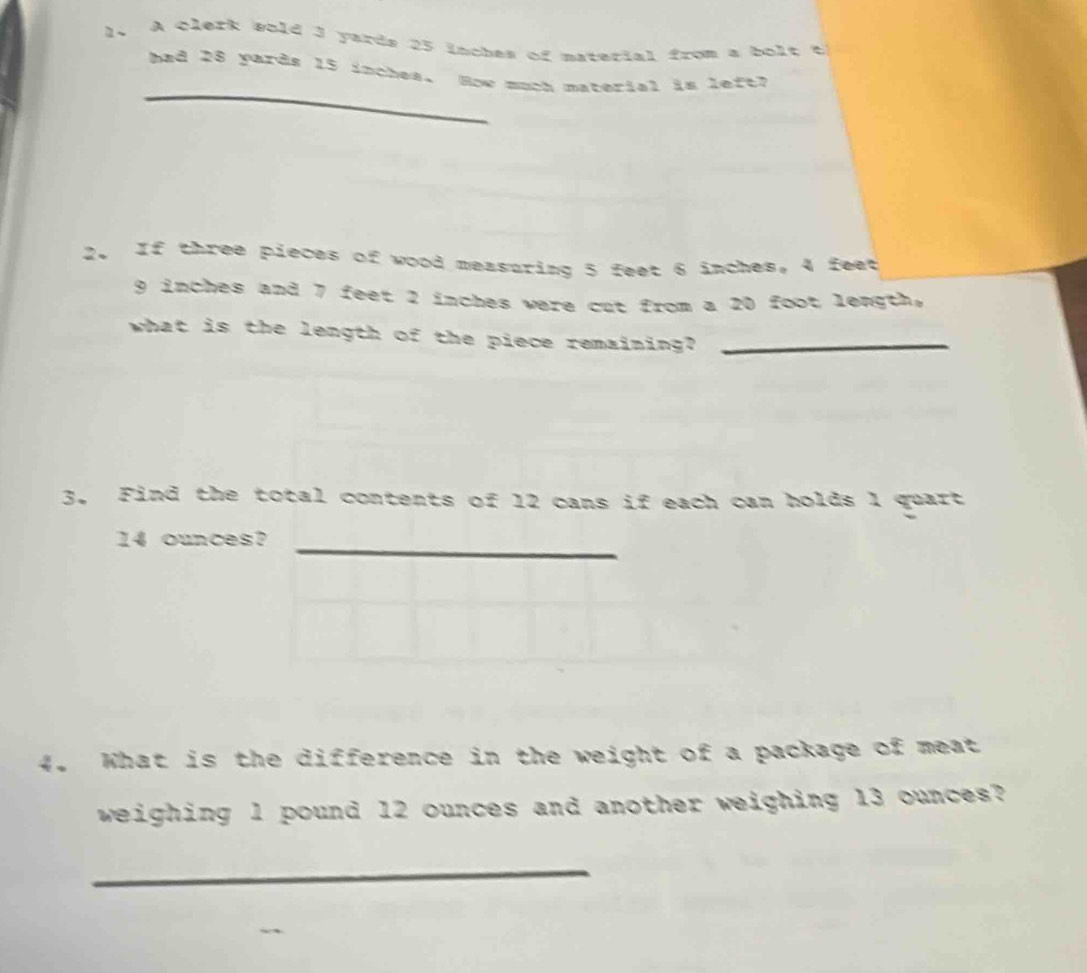 A Qlerk wold 3 yards 25 lnches of material from a bolt t 
_ 
bad 28 yards 15 inches. How much material is left? 
2. If three pieces of wood measuring 5 feet 6 inches, 4 feet
9 inches and 7 feet 2 inches were cut from a 20 foot length. 
what is the length of the piece remaining?_ 
3. Find the total contents of 12 cans if each can holds 1 quart 
_
14 ounces? 
4. What is the difference in the weight of a package of meat 
weighing 1 pound 12 ounces and another weighing 13 ounces? 
_