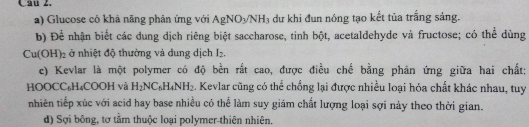 Cau 2.
a) Glucose có khả năng phản ứng với AgNO_3/NH_3 dư khi đun nóng tạo kết tủa trắng sáng.
b) Để nhận biết các dung dịch riêng biệt saccharose, tinh bột, acetaldehyde và fructose; có thể dùng
Cu(OH)_2 ở nhiệt độ thường và dung dịch I_2. 
c) Kevlar là một polymer có độ bền rất cao, được điều chế bằng phản ứng giữa hai chất:
HOOCC₆H₄COOH và H_2NC_6H_4NH_2. Kevlar cũng có thể chống lại được nhiều loại hóa chất khác nhau, tuy
nhiên tiếp xúc với acid hay base nhiều có thể làm suy giảm chất lượng loại sợi này theo thời gian.
d) Sợi bông, tơ tằm thuộc loại polymer thiên nhiên.