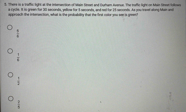 There is a traffic light at the intersection of Main Street and Durham Avenue. The traffic light on Main Street follows
a cycle. It is green for 30 seconds, yellow for 5 seconds, and red for 25 seconds. As you travel along Main and
approach the intersection, what is the probability that the first color you see is green?
 5/6 
 1/6 
 1/2 
 2/5 