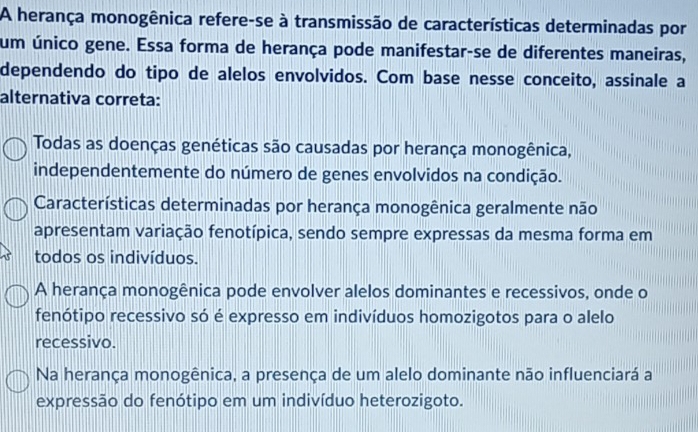 A herança monogênica refere-se à transmissão de características determinadas por
um único gene. Essa forma de herança pode manifestar-se de diferentes maneiras,
dependendo do tipo de alelos envolvidos. Com base nesse conceito, assinale a
alternativa correta:
Todas as doenças genéticas são causadas por herança monogênica,
independentemente do número de genes envolvidos na condição.
Características determinadas por herança monogênica geralmente não
apresentam variação fenotípica, sendo sempre expressas da mesma forma em
todos os indivíduos.
A herança monogênica pode envolver alelos dominantes e recessivos, onde o
fenótipo recessivo só é expresso em indivíduos homozigotos para o alelo
recessivo.
Na herança monogênica, a presença de um alelo dominante não influenciará a
expressão do fenótipo em um indivíduo heterozigoto.