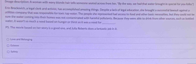 (Image description: A woman with wavy blonde hair tells someone seated across from her, "By the way, we had that water brought in special for you folks.")
Erin Brockovich, a legal clerk and activist, has accomplished amazing things. Despite a lack of legal education, she brought a successful lawsuit against a
utilities company that was responsible for toxic tap water. The people she represented had access to food and other basic necessities, but they could not be
sure the water coming into their homes was not contaminated with harmful pollutants. Because they were able to drink from other sources, such as bottled
_
water, it wasn't so much a need based on hunger or thirst as it was a need for
PS. The movie based on her story is a good one, and Julia Roberts does a fantastic job in it.
_
Love and Belonging
Esteem
Safety
_