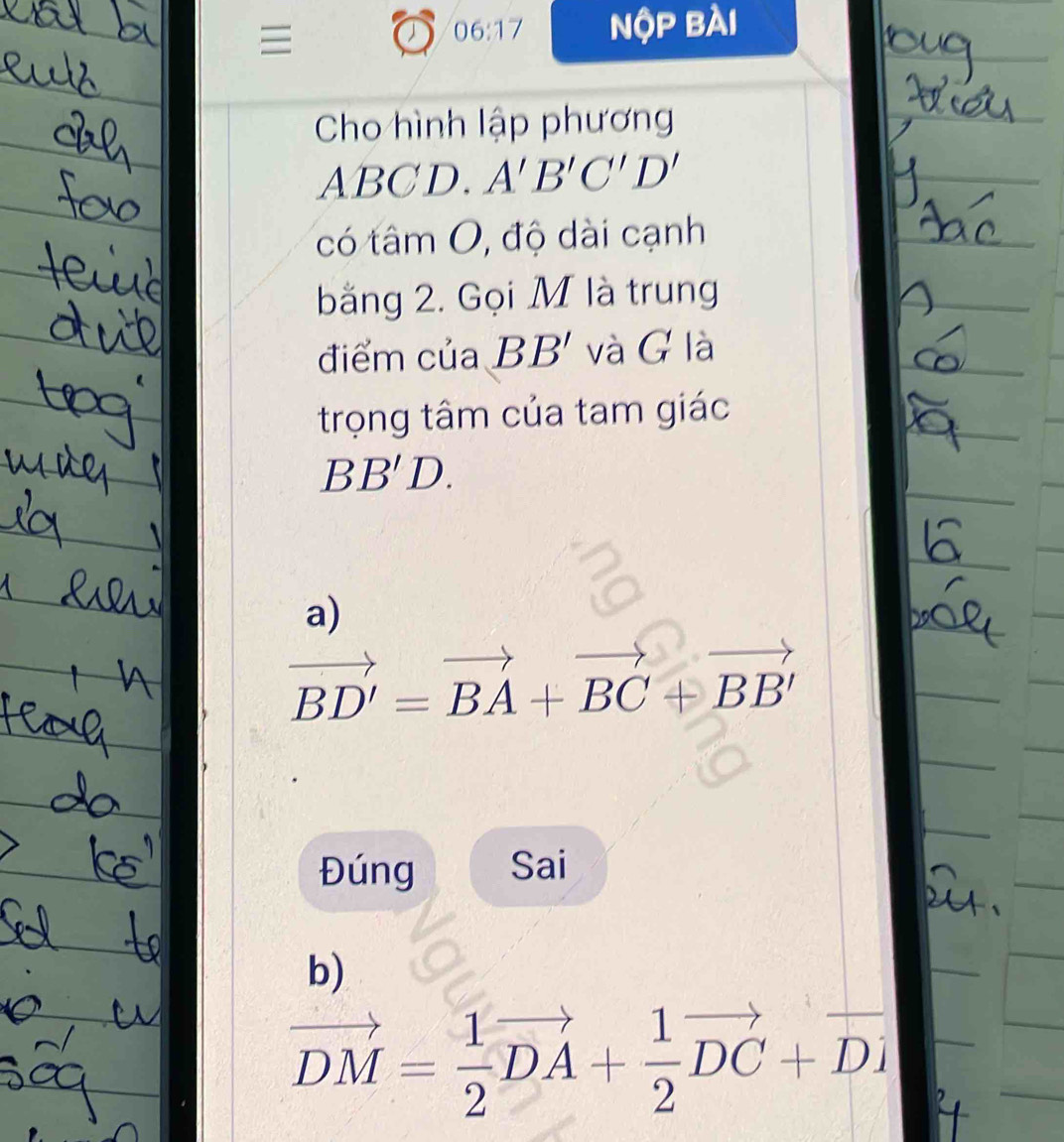 06:17 nộp bài 
Cho hình lập phương
ABCD. A'B'C'D'
có tâm O, độ dài cạnh 
bằng 2. Gọi M là trung 
điểm của BB' và G là 
trọng tâm của tam giác
BB'D. 
a)
vector BD'=vector BA+vector BC+vector BB'
Đúng Sai 
b)
vector DM= 1/2 vector DA+ 1/2 vector DC+vector Di