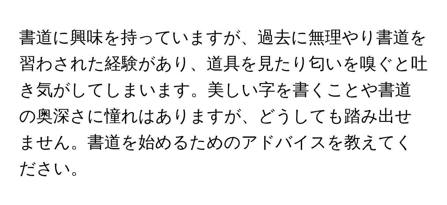 書道に興味を持っていますが、過去に無理やり書道を習わされた経験があり、道具を見たり匂いを嗅ぐと吐き気がしてしまいます。美しい字を書くことや書道の奥深さに憧れはありますが、どうしても踏み出せません。書道を始めるためのアドバイスを教えてください。