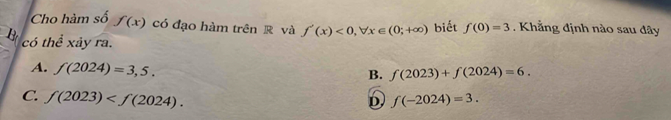 Cho hàm số f(x) có đạo hàm trên R và f'(x)<0</tex>, forall x∈ (0;+∈fty ) biết f(0)=3. Khằng định nào sau đây
B có thể xảy ra.
A. f(2024)=3,5.
B. f(2023)+f(2024)=6.
C. f(2023) . f(-2024)=3. 
D