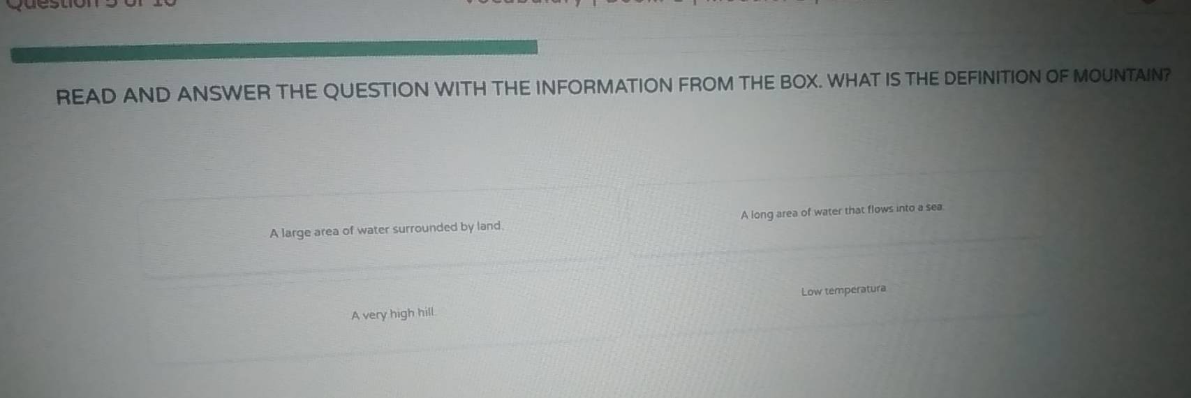 READ AND ANSWER THE QUESTION WITH THE INFORMATION FROM THE BOX. WHAT IS THE DEFINITION OF MOUNTAIN?
A large area of water surrounded by land. A long area of water that flows into a sea.
Low temperatura
A very high hill