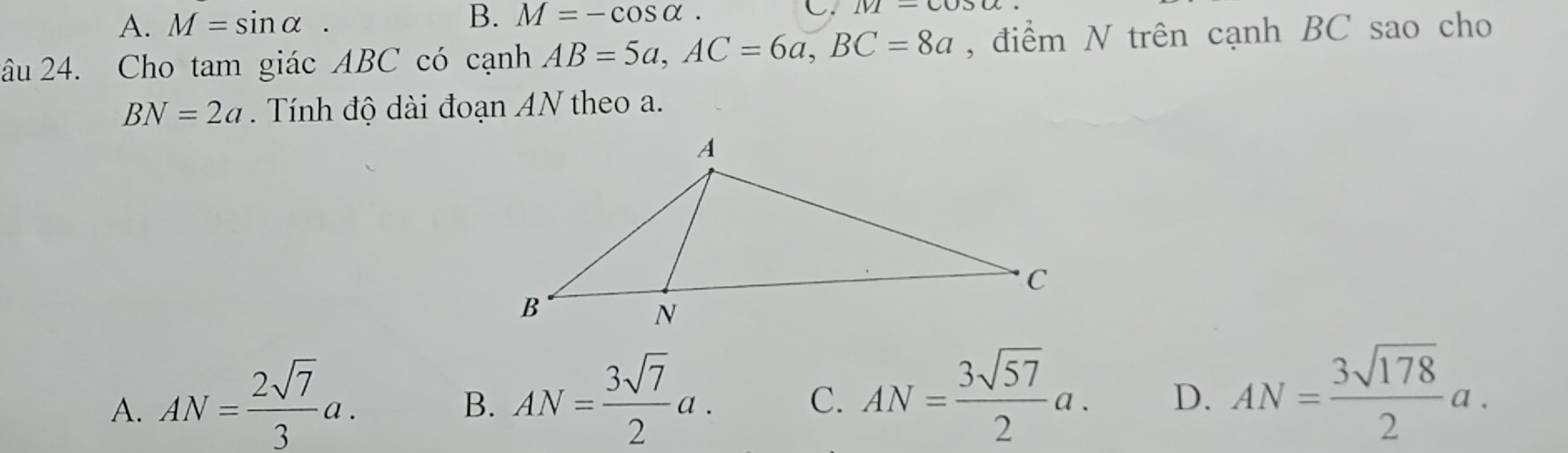 A. M=sin alpha.
B. M=-cos alpha. C. IVI-COO 
âu 24. Cho tam giác ABC có cạnh AB=5a, AC=6a, BC=8a , điểm N trên cạnh BC sao cho
BN=2a Tính độ dài đoạn AN theo a.
A. AN= 2sqrt(7)/3 a.
B. AN= 3sqrt(7)/2 a. C. AN= 3sqrt(57)/2 a. D. AN= 3sqrt(178)/2 a.