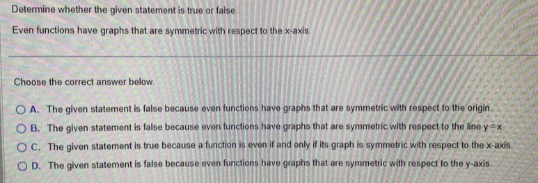 Determine whether the given statement is true or false.
Even functions have graphs that are symmetric with respect to the x-axis.
Choose the correct answer below.
A. The given statement is false because even functions have graphs that are symmetric with respect to the origin.
B. The given statement is false because even functions have graphs that are symmetric with respect to the line y=x
C. The given statement is true because a function is even if and only if its graph is symmetric with respect to the x-axis.
D. The given statement is false because even functions have graphs that are symmetric with respect to the y-axis.