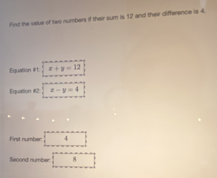 Find the value of two numbers if their sum is 12 and their difference is 4.
Equation #1: x+y=12
Equation #2: x-y=4
First number: 4
Second number: 8