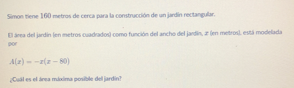 Simon tiene 160 metros de cerca para la construcción de un jardín rectangular.
El área del jardín (en metros cuadrados) como función del ancho del jardín, x (en metros), está modelada
por
A(x)=-x(x-80);Cuál es el área máxima posible del jardín?