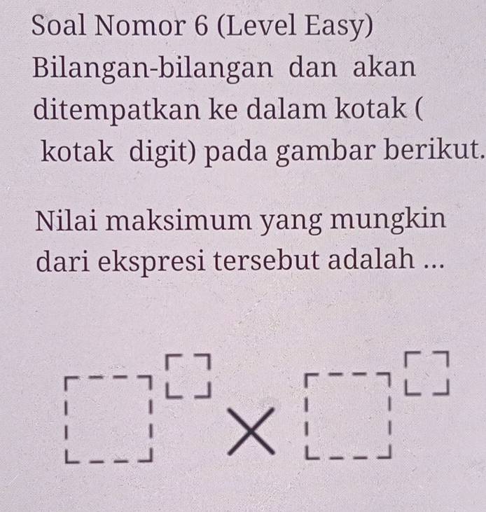 Soal Nomor 6 (Level Easy) 
Bilangan-bilangan dan akan 
ditempatkan ke dalam kotak ( 
kotak digit) pada gambar berikut. 
Nilai maksimum yang mungkin 
dari ekspresi tersebut adalah ...
□^(□)* □^(□)