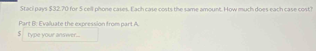 Staci pays $32.70 for 5 cell phone cases. Each case costs the same amount. How much does each case cost? 
Part B: Evaluate the expression from part A.
$ type your answer...