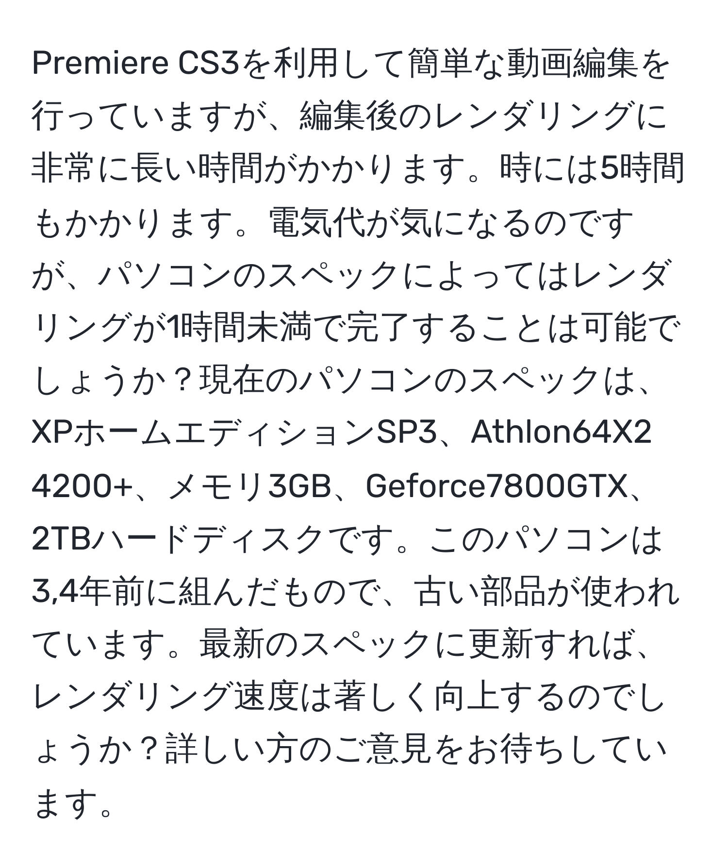 Premiere CS3を利用して簡単な動画編集を行っていますが、編集後のレンダリングに非常に長い時間がかかります。時には5時間もかかります。電気代が気になるのですが、パソコンのスペックによってはレンダリングが1時間未満で完了することは可能でしょうか？現在のパソコンのスペックは、XPホームエディションSP3、Athlon64X2 4200+、メモリ3GB、Geforce7800GTX、2TBハードディスクです。このパソコンは3,4年前に組んだもので、古い部品が使われています。最新のスペックに更新すれば、レンダリング速度は著しく向上するのでしょうか？詳しい方のご意見をお待ちしています。