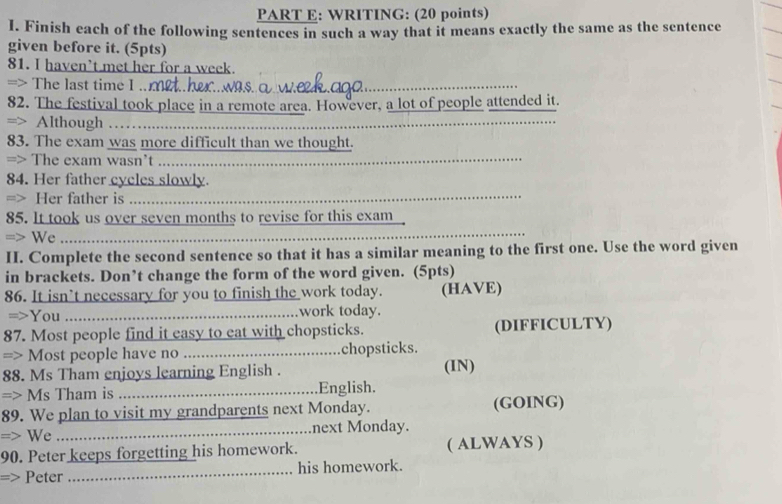 WRITING: (20 points) 
I. Finish each of the following sentences in such a way that it means exactly the same as the sentence 
given before it. (5pts) 
81. I haven’t met her for a week. 
=> The last time I . met.her..wos. _ 
82. The festival took place in a remote area. However, a lot of people attended it. 
=> Although ……_ 
83. The exam was more difficult than we thought. 
=> The exam wasn't ._ 
84. Her father cycles slowly. 
=> Her father is_ 
85. It took us over seven months to revise for this exam 
=> We_ 
II. Complete the second sentence so that it has a similar meaning to the first one. Use the word given 
in brackets. Don’t change the form of the word given. (5pts) 
86. It isn’t necessary for you to finish the work today. (HAVE) 
=>You_ work today. 
87. Most people find it easy to eat with chopsticks. (DIFFICULTY) 
=> Most people have no _chopsticks. 
88. Ms Tham enjoys learning English . (IN) 
=> Ms Tham is _English. 
89. We plan to visit my grandparents next Monday. (GOING) 
=> We _next Monday. 
90. Peter keeps forgetting his homework. ( ALWAYS ) 
=> Peter _his homework.