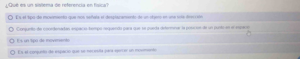 ¿Qué es un sistema de referencia en fisica?
Es el tipo de movimiento que nos señala el desplazamiento de un objero en una sola dirección
Conjunto de coordenadas espacio-tiempo requerido para que se pueda determinar la posición de un punto en el espació
Es un tipo de movimiento
Es el conjunto de espacio que se necesita para ejercer un movimiento