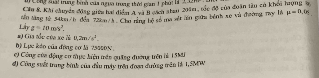 ủ) Công suất trung bình của ngựa trong thời gian 1 phút là 2, 32Hi
Câu 8. Khi chuyển động giữa hai điểm A và B cách nhau 200m, tốc độ của đoàn tàu có khối lượng 80
tấn tăng từ 54km/h đến 72km/h. Cho rằng hệ số ma sát lăn giữa bánh xe và đường ray là mu =0,0s. 
Lấy g=10m/s^2.
a) Gia tốc của xe là 0,2m/s^2.
b) Lực kéo của động cơ là 75000N.
c) Công của động cơ thực hiện trên quãng đường trên là 15MJ
d) Công suất trung bình của đầu máy trên đoạn đường trên là 1,5MW