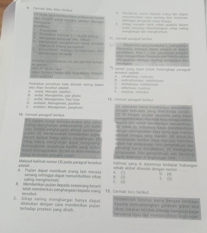 Cermati teks iklan berikut D. Pemberian pujian kepada orang fain dapat
PT Mulia Jaya membutuhkan profesional handal menimbulkan casa senang đan tenteram
dan inovatif untuk mengisi jabatan Manager sehingça pergaulan tetap terjaga
Pemasaran E. Hidup menjadi lebín indah apabila dalam
Kualifikasi  suatu keluarga dikambangkan sikap saling 
1  Pría/wänita menghargai dan menghormati.
2 Pendidikan minimal S-1 segala bidang
3. Menguasai komputer (Ms. Office) 11. Cermati paragraf berikut.
4. Mempunyai pengalaman kerja minimal Pemerintah harus melakukan [...] pengajaran
4 tahun di bidang pemasaran  Pançasila sebagaí dasar negara di dunia
5. Komunikatif, mampu bernegosiasi, dan pendidikan. Pola | ) dan penafairan tunggal
membangun tim kerja zelah mengerdiškan Pançasila dan membuatrya
Kirimkan surat Jamaran, CV, dan pas foto terbaru ditinggalkan sebagai ideologi berbangsa dan
ke alamat bemegara
HRD PT Mulia Jaya Istilah yang tepat untuk melengkapi paragraf
tersebut adalah
Jalan Tentara Pelajar 605 Yogyakarts, Telepon A. rehabilitasi, instruksi
0274-6499582 B. restrukturisasi, indoktrinasi
Perbaikan penulisan kata dicetak miring dalam C. revitalisasi, indoktrinasi
teks iklan tersebut adalah D. reformasi, institusi
A. andal, Manajer, pasfoto E. revolusi, instrukm
B. andai, Manajemen, pas photo
C. andal, Managemen, Pas Foto 12. Cermati paragraf berikut
D. andalan, Manajemen, pasfoto (1) Indonesia harus membangun kemandirian
E. andalan, Manajemen, pasphoto dengan kekuatan yang dimilikinya sendiri.
(2) Di tengah situasi ekonomi yang tidak
10. Cermati paragraf berikut. menggembirakan, kita tidak bisa mengandalkan
(1) Dalam hidup bermasyarakat kita perlu negara lain untuk membangun kemandirian
saling menghargai antarsesama. (2) Salah (3) Untuk itu, Indonesia harus menempuhnya
satu bentuk penghargaan adalah pemberian dengan meningkatkan daya saing agar mampu
pujian. (3) Membiasakan memberikan pujian menjadi bangsa yang mandin. (4) Untuk itu,
berarti belajar hidup saling menghargai. (4) kemampuan sumber daya manusia Indonesia
Sikap saling menghargai dapat mengurang dalam hal penguasaan ilmu pengetahuan dan
kemungkinan terjadinya konflik yang timbul teknologi harus ditingkatkan (5) Peningkatan
dalam bermasyarakat. (5) Hal itu akan membuat  penguasaan ilmu pengetahuan dan teknologi
hidup ini terasa semakin indah. dapat dilakukan di lingkungan SMK
Maksud kalimat nomor (3) pada paragraf tersebut Kalimat yang di dalamnya terdapat hubungan
adalah sebab akibat ditandai dengan nomor . . . .
A. Pujian dapat membuat orang lain merasa A. (1) D. (4)
senang sehingga dapat menumbuhkan sikap B. (2) E. (5)
saling menghormati. C. (3)
B. Memberikan pujian kepada seseorang berarti
telah memberikan penghargaan kepada orang 13. Cermati teks berikut
tersebut.
C. Sikap saling menghargai hanya dapat Pemerintah bekerja sama dengan lembaga
swasta mencanangkan gerakan green and
dilakukan dengan cara memberikan pujian clean. Gerakan ini tidak sekadar mengecat pagar
terhadap prestasi yang diraih. berwarna hijau dan membersihkan lingkungan.