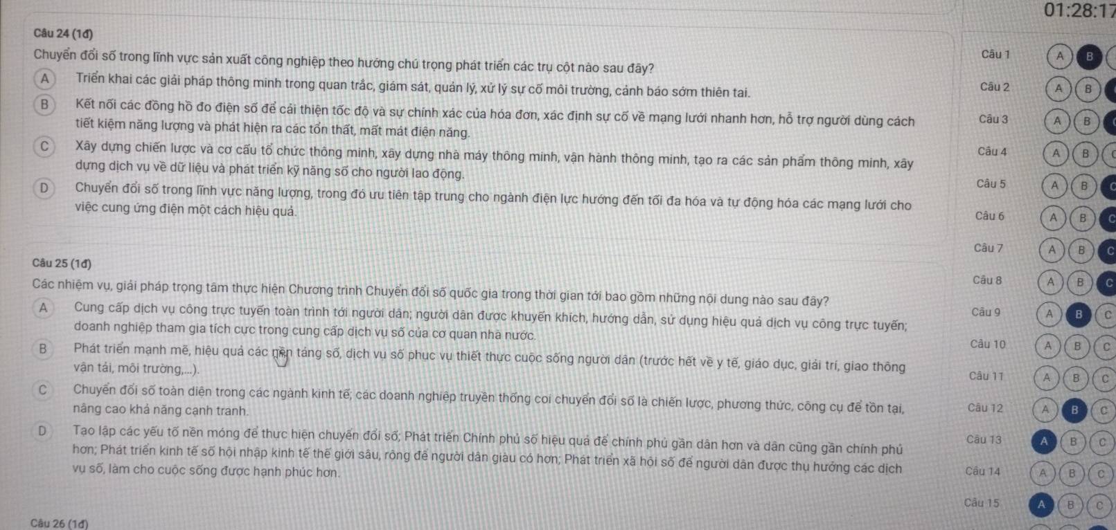 01:28:17
Câu 24 (1đ)
Câu 1
Chuyển đổi số trong lĩnh vực sản xuất công nghiệp theo hướng chú trọng phát triển các trụ cột nào sau đây?
A Triển khai các giải pháp thông minh trong quan trắc, giám sát, quản lý, xử lý sự cố môi trường, cảnh báo sớm thiên tai.
Câu 2 A B
B Kết nối các đồng hồ đo điện số để cải thiện tốc độ và sự chính xác của hóa đơn, xác định sự cố về mạng lưới nhanh hơn, hỗ trợ người dùng cách Câu 3 A B
tiết kiệm năng lượng và phát hiện ra các tổn thất, mất mát điện năng
Câu 4 A B
C Xãy dựng chiến lược và cơ cấu tổ chức thông minh, xãy dựng nhà máy thông minh, vận hành thông minh, tạo ra các sản phẩm thông minh, xây
dựng dịch vụ về dữ liệu và phát triển kỹ năng số cho người lao động.
Câu 5 A B
D Chuyển đổi số trong lĩnh vực năng lượng, trong đó ưu tiên tập trung cho ngành điện lực hướng đến tối đa hóa và tự động hóa các mạng lưới cho
việc cung ứng điện một cách hiệu quả. Câu 6 A B
Câu 7 A B C
Câu 25 (1đ) Câu 8 A B C
Các nhiệm vụ, giải pháp trọng tâm thực hiện Chương trình Chuyển đối số quốc gia trong thời gian tới bao gồm những nội dung nào sau đây?
A Cung cấp dịch vụ công trực tuyến toàn trình tới người dản; người dân được khuyến khích, hướng dẫn, sử dụng hiệu quả dịch vụ công trực tuyến; Câu 9 A B C
doanh nghiệp tham gia tích cực trong cung cấp dịch vụ số của cơ quan nhà nước. C
Câu 10 A
B Phát triển mạnh mẽ, hiệu quả các gền táng số, dịch vụ số phục vụ thiết thực cuộc sống người dân (trước hết về y tế, giáo dục, giải trí, giao thông
vận tải, môi trường,...).
Câu 11 A B C
cí£ Chuyển đối số toàn diện trong các ngành kinh tế; các doanh nghiệp truyền thống coi chuyển đổi số là chiến lược, phương thức, công cụ để tồn tại, Câu 12 A B C
nâng cao khả năng cạnh tranh.
D Tạo lập các yếu tố nền móng để thực hiện chuyến đổi số; Phát triển Chính phủ số hiệu quả để chính phủ gần dân hơn và dân cũng gần chính phủ Câu 13 A B C
hơn; Phát triển kinh tế số hội nhập kinh tế thế giới sâu, rộng để người dân giàu có hơn; Phát triển xã hội số để người dân được thụ hưởng các dịch
vụ số, làm cho cuộc sống được hạnh phúc hơn. Câu 14 A B C
Câu 15 A B C
Câu 26 (1đ)