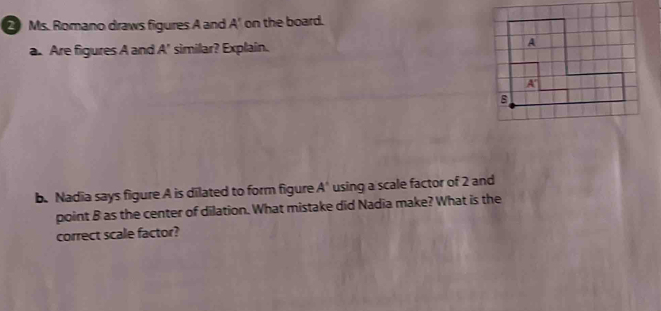 Ms. Romano draws figures A and A' on the board. 
a. Are figures A and A' similar? Explain. 
b. Nadia says figure A is dilated to form figure A' using a scale factor of 2 and 
point B as the center of dilation. What mistake did Nadia make? What is the 
correct scale factor?