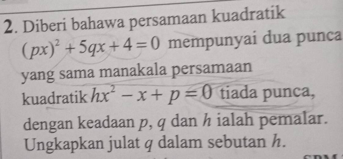 Diberi bahawa persamaan kuadratik
(px)^2+5qx+4=0 mempunyai dua punca 
yang sama manakala persamaan 
kuadratik hx^2-x+p=0 tiada punca, 
dengan keadaan p, q dan h ialah pemalar. 
Ungkapkan julat q dalam sebutan h.