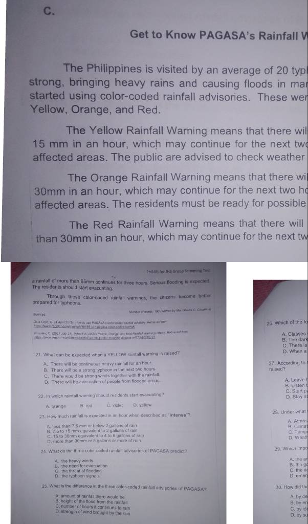 Get to Know PAGASA's Rainfall W
The Philippines is visited by an average of 20 typ
strong, bringing heavy rains and causing floods in mar
started using color-coded rainfall advisories. These wer
Yellow, Orange, and Red.
The Yellow Rainfall Warning means that there wil
15 mm in an hour, which may continue for the next two
affected areas. The public are advised to check weather
The Orange Rainfall Warning means that there wi
30mm in an hour, which may continue for the next two ho
affected areas. The residents must be ready for possible
The Red Rainfall Warning means that there will
than 30mm in an hour, which may continue for the next tw
Phil-IR for JHS Group Scrnming Twc
a rainfall of more than 65mm continues for three hours. Senious flooding is expected
The residents should start evacuating.
Through these color-coded rainfall warnings, the citizens become better
prepared for typhoons.
Manter of won 1o Wither by Ma. Gáuta C. Calunea
Dala Cayr, G. 44 Apil 2015. Now to use HAGASA's cecoed ravfe advtdry maserved fon
26. Which of the fa
Aes Owew rapolor dommuv an atd  ro pagusa colór sodes rema s 
Pmakre, C. (2021 July 21). What P GAS6's Yalow, Drange, and Rid Randal Warrgs Mean. Ratreant fom
M us owas r pory wodiers nattal wa teg cen me wing papess e f173-252 19723 A. Classes
B. The dark
C. There is
21. What can be expected when a YELLOW rainfall warning is raised? D. When a
A. There will be continuous heavy rainfall for an hour. 27. According to
B. There will be a strong typhoon in the next two hours raised?
C. There would be strong winds together with the rainfall.
D. There will be evacuation of people from flooded areas. A. Leave
B. Listen t
22. In which rainfall warning should residents start evacuating? D. Stay a C. Start p
A. orange B. red C. violet D. yellow
23. How much rainfall is expected in an hour when described as "intense"? 28. Under what
A. less than 7.5 mm or below 2 gallons of rain A. Atmos
B. 7.5 to 15 mm equivalent to 2 gallons of rain
C. 15 to 30mm equivalent to 4 to B gallons of rain C. Temp B. Clima
D. more than 30mm or B ballons or more of rain D. Weat
24. What do the three color-coded rainfall advisories of PAGASA prediot? 29. Which impo
A. the heavy winds
A. the ar
C. the threat of flooding B. the need for evacuation B. the g C. the a
O  the typhoon signals D. emer
25. What is the difference in the three color-coded rainfall advisories of PAGASA? 30. How did th
A, amount of rainfall there would be A. by de
B. height of the flood from the rainfall B. by en
C. number of hours it continues to rair
D. strength of wind brought by the rain D. by su C. by id