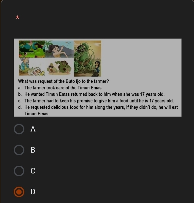 What was request of the Buto Ijo to the farmer?
a. The farmer took care of the Timun Emas
b. He wanted Timun Emas returned back to him when she was 17 years old.
c. The farmer had to keep his promise to give him a food until he is 17 years old.
d. He requested delicious food for him along the years, if they didn’t do, he will eat
Timun Emas
A
B
C
D