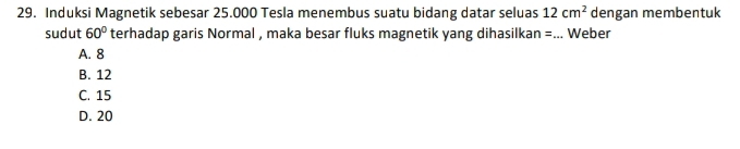 Induksi Magnetik sebesar 25.000 Tesla menembus suatu bidang datar seluas 12cm^2 dengan membentuk
sudut 60° terhadap garis Normal , maka besar fluks magnetik yang dihasilkan =... Weber
A. 8
B. 12
C. 15
D. 20