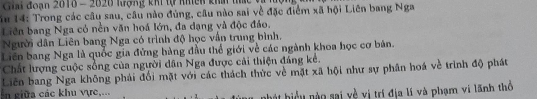 Giải đoạn 2010 - 2020 lượng khi tự nhich khí thức và lượng 
ău 14 : Trong các câu sau, câu nào đúng, câu nào sai về đặc điểm xã hội Liên bang Nga 
Liên bang Nga có nền văn hoá lớn, đa dạng và độc đáo. 
Người dân Liên bang Nga có trình độ học vấn trung bình. 
Liên bang Nga là quốc gia đứng hàng đầu thế giới về các ngành khoa học cơ bản. 
Chất lượng cuộc sống của người dân Nga được cải thiện đáng kể. 
Liên bang Nga không phải đối mặt với các thách thức về mặt xã hội như sự phân hoá về trình độ phát 
in giữa các khu vực,... 
h t hiể u no sai về vị trí địa lí và phạm vị lãnh thổ