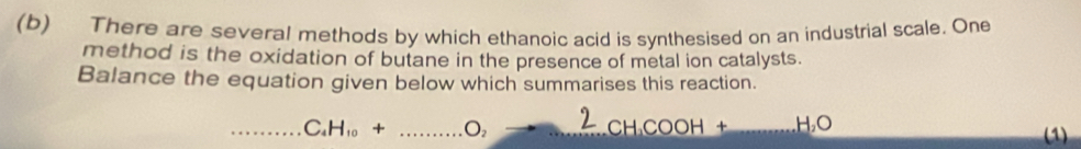 There are several methods by which ethanoic acid is synthesised on an industrial scale. One 
method is the oxidation of butane in the presence of metal ion catalysts. 
Balance the equation given below which summarises this reaction. 
_ C_4H_10+ _ O
_CH COO _ H_2O (1)