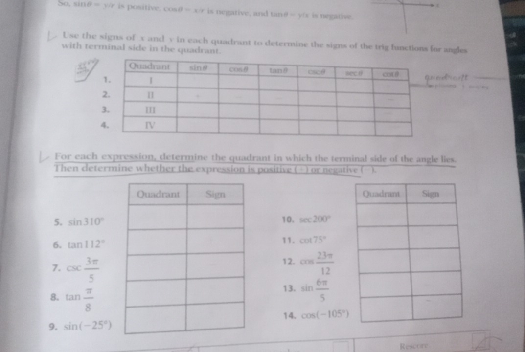 (
So. sin θ =y/r is positive. cos θ =x/r is negative, and tan θ =y(x is negative.
Use the signs of x and v in each quadrant to determine the signs of the trig functions for angles
with terminal side in the quadrant.
drcnt
    
For each expression, determine the quadrant in which the terminal side of the angle lies.
Then determine whether the expression is positive (+) or negative ( ).
 
5. sin 310° 10. sec 200°
11.
6. tan 112° cot 75°
7. csc  3π /5 
12. cos  23π /12 
8. tan  π /8 
13. sin  6π /5 
14. cos (-105°)
9. sin (-25°)
Rescore