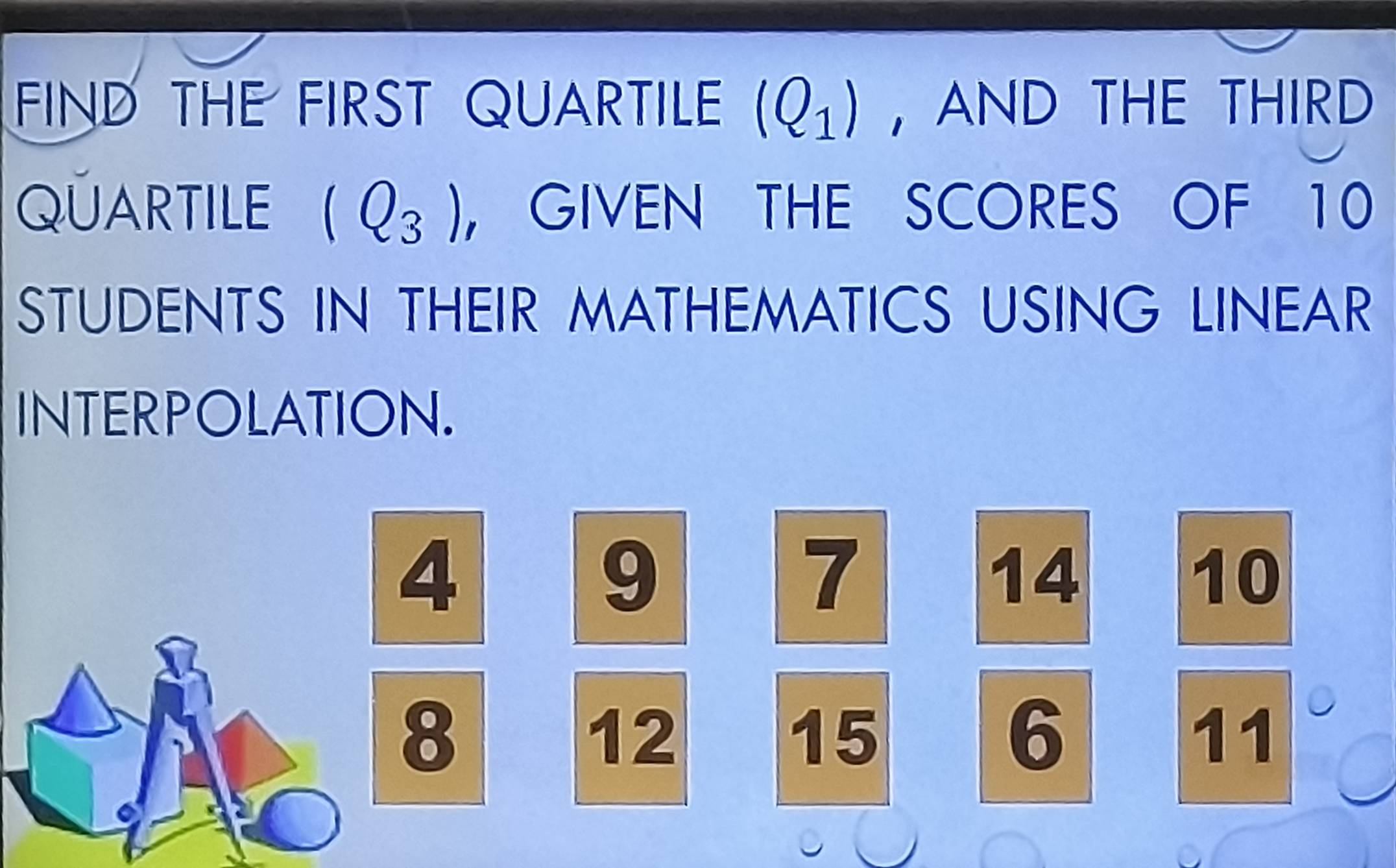 FIND THE FIRST QUARTILE (Q_1) ,AND THE THIRD 
QÜARTILE (Q_3) ， GIVEN THE SCORES OF 10
STUDENTS IN THEIR MATHEMATICS USING LINEAR 
INTERPOLATION.
4
9
7
14
10
8
12
15
6
11