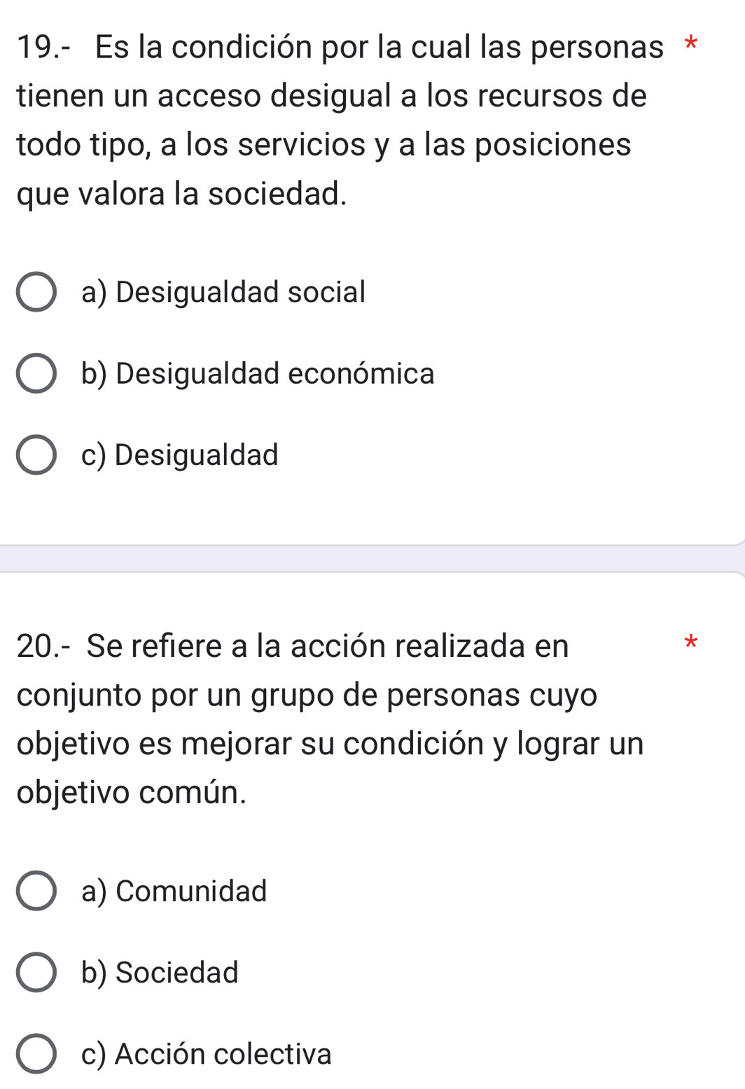 19.- Es la condición por la cual las personas *
tienen un acceso desigual a los recursos de
todo tipo, a los servicios y a las posiciones
que valora la sociedad.
a) Desigualdad social
b) Desigualdad económica
c) Desigualdad
20.- Se refiere a la acción realizada en
*
conjunto por un grupo de personas cuyo
objetivo es mejorar su condición y lograr un
objetivo común.
a) Comunidad
b) Sociedad
c) Acción colectiva