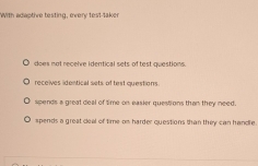 With adaptive testing, every test-taker
does not receive identical sets of test questions.
receives identical sets of test questions.
spends a great deal of time on easier questions than they need.
spends a great ceal of time-on harder questions than they can handle.