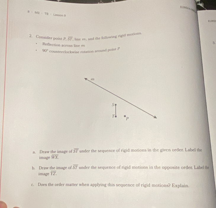 EUREKA Mp
8=M2=TB Lesson 9 
EURE 
2. Consider point P, overline ST , line m , and the following rigid motions. 
Reflection across line m
3.
90° counterclockwise rotation around point P
m
S
T P
a. Draw the image of overline ST under the sequence of rigid motions in the given order. Label the 
image overline WX. 
b. Draw the image of overline ST under the sequence of rigid motions in the opposite order. Label the 
image overline YZ. 
c. Does the order matter when applying this sequence of rigid motions? Explain.