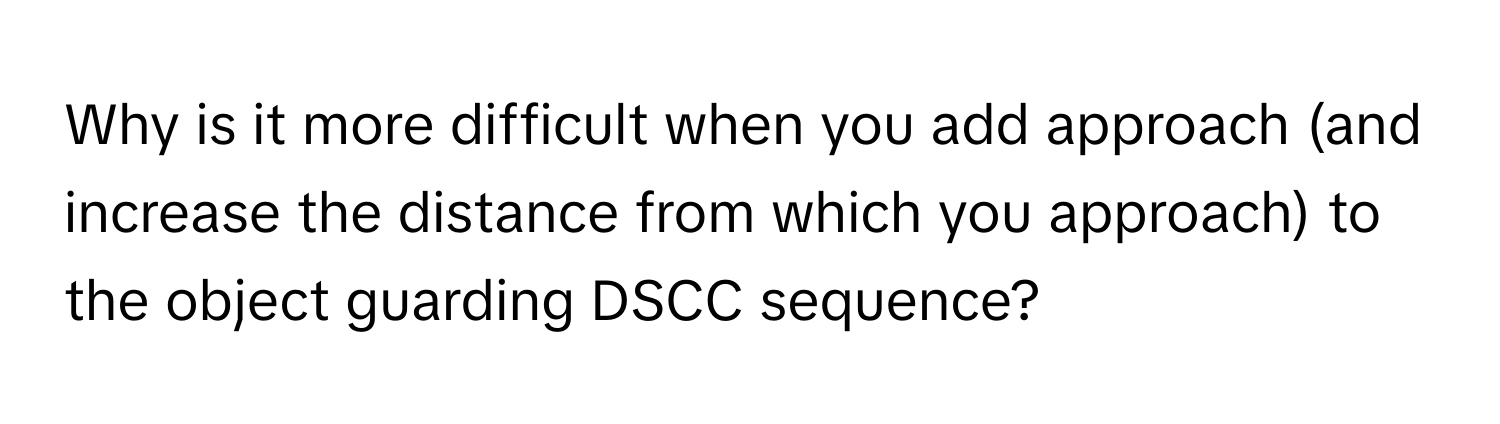 Why is it more difficult when you add approach (and increase the distance from which you approach) to the object guarding DSCC sequence?